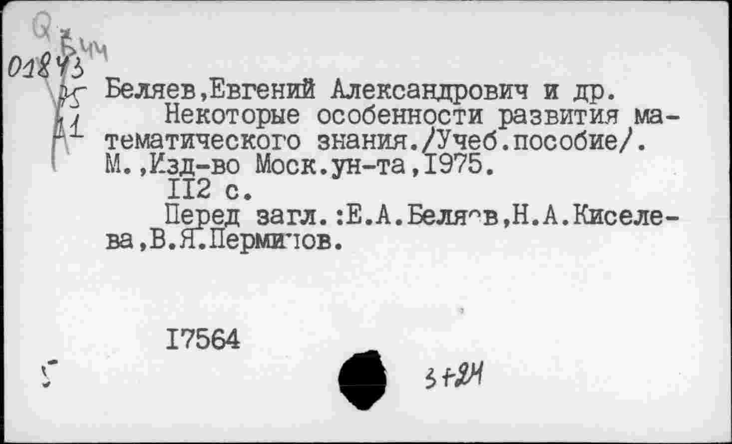 ﻿Беляев»Евгений Александрович и др.
Некоторые особенности развития математического знания./Учеб.пособие/. М.,Изд-во Моск.ун-та,1975.
112 с.
Перед загл.:Е.А.Беляев,Н.А.Киселе-ва,В. Я. Перминов.
17564